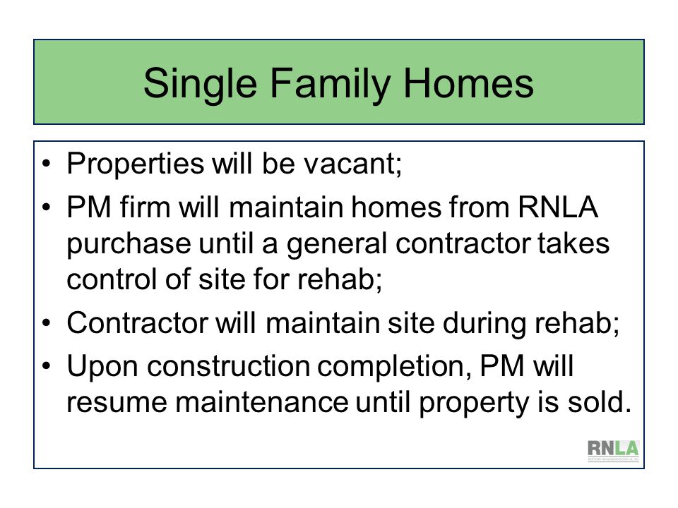 Single Family Homes Properties will be vacant; PM firm will maintain homes from RNLA purchase until a general contractor takes control of site for rehab; Contractor will maintain site during rehab; Upon construction completion, PM will resume maintenance until property is sold.