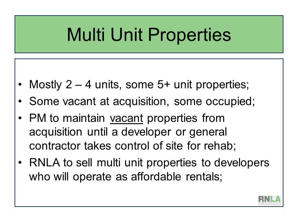 Multi Unit Properties Mostly 2 – 4 units, some 5+ unit properties; Some vacant at acquisition, some occupied; PM to maintain vacant properties from acquisition until a developer or general contractor takes control of site for rehab; RNLA to sell multi unit properties to developers who will operate as affordable rentals;