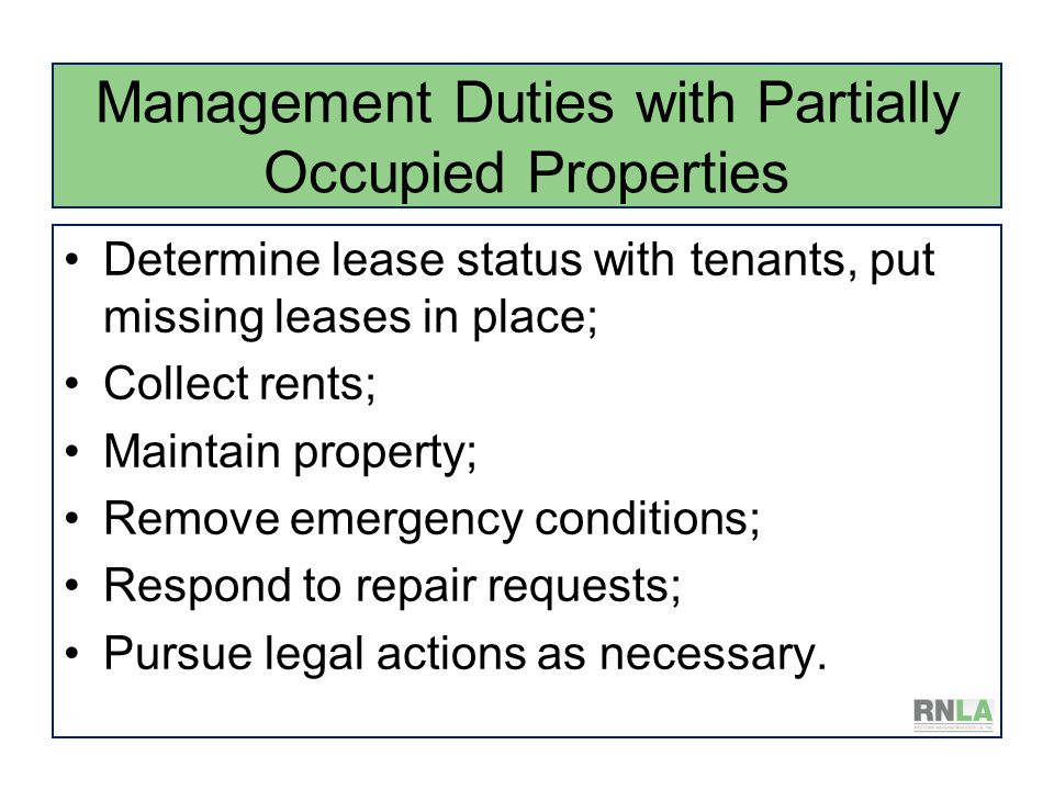 Management Duties with Partially Occupied Properties Determine lease status with tenants, put missing leases in place; Collect rents; Maintain property; Remove emergency conditions; Respond to repair requests; Pursue legal actions as necessary.