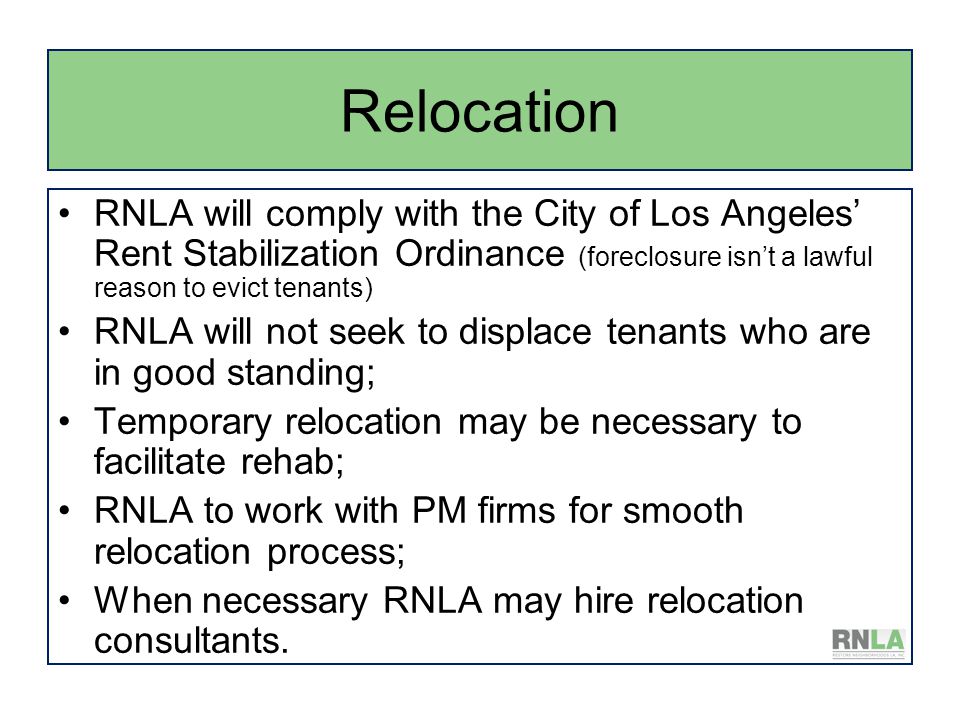 Relocation RNLA will comply with the City of Los Angeles’ Rent Stabilization Ordinance (foreclosure isn’t a lawful reason to evict tenants) RNLA will not seek to displace tenants who are in good standing; Temporary relocation may be necessary to facilitate rehab; RNLA to work with PM firms for smooth relocation process; When necessary RNLA may hire relocation consultants.