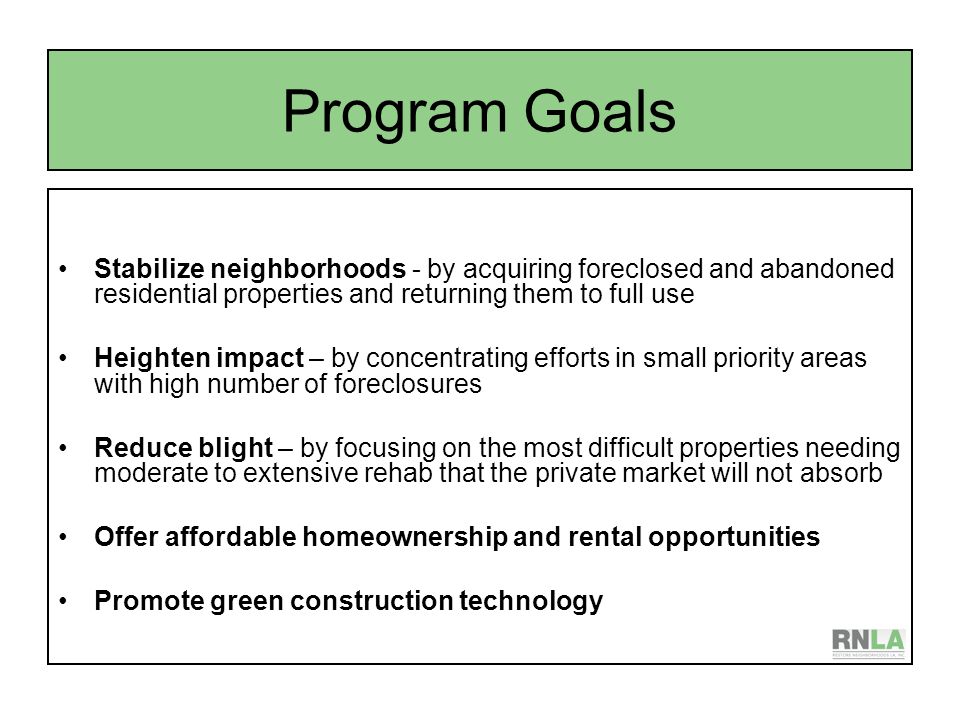 Program Goals Stabilize neighborhoods - by acquiring foreclosed and abandoned residential properties and returning them to full use Heighten impact – by concentrating efforts in small priority areas with high number of foreclosures Reduce blight – by focusing on the most difficult properties needing moderate to extensive rehab that the private market will not absorb Offer affordable homeownership and rental opportunities Promote green construction technology