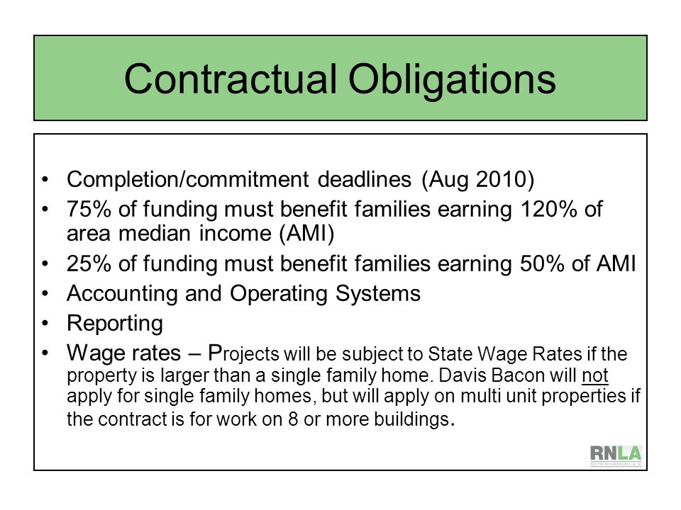 Contractual Obligations Completion/commitment deadlines (Aug 2010) 75% of funding must benefit families earning 120% of area median income (AMI) 25% of funding must benefit families earning 50% of AMI Accounting and Operating Systems Reporting Wage rates – P rojects will be subject to State Wage Rates if the property is larger than a single family home.