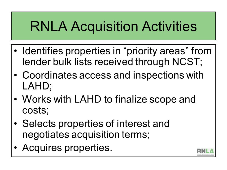 RNLA Acquisition Activities Identifies properties in priority areas from lender bulk lists received through NCST; Coordinates access and inspections with LAHD; Works with LAHD to finalize scope and costs; Selects properties of interest and negotiates acquisition terms; Acquires properties.
