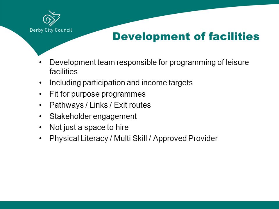 Development of facilities Development team responsible for programming of leisure facilities Including participation and income targets Fit for purpose programmes Pathways / Links / Exit routes Stakeholder engagement Not just a space to hire Physical Literacy / Multi Skill / Approved Provider