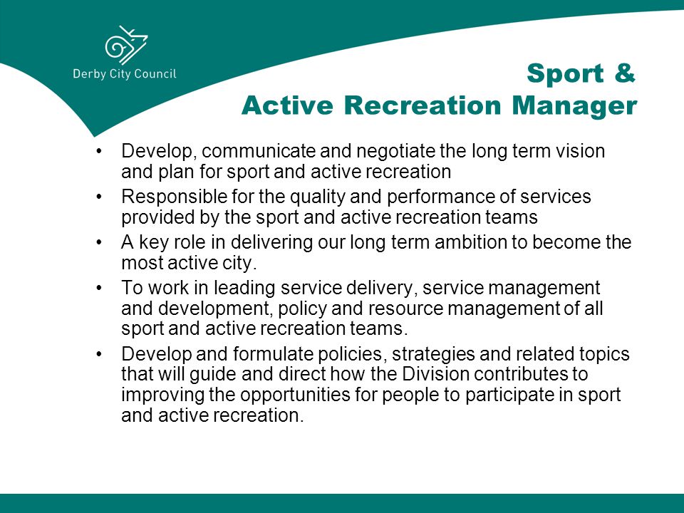 Sport & Active Recreation Manager Develop, communicate and negotiate the long term vision and plan for sport and active recreation Responsible for the quality and performance of services provided by the sport and active recreation teams A key role in delivering our long term ambition to become the most active city.