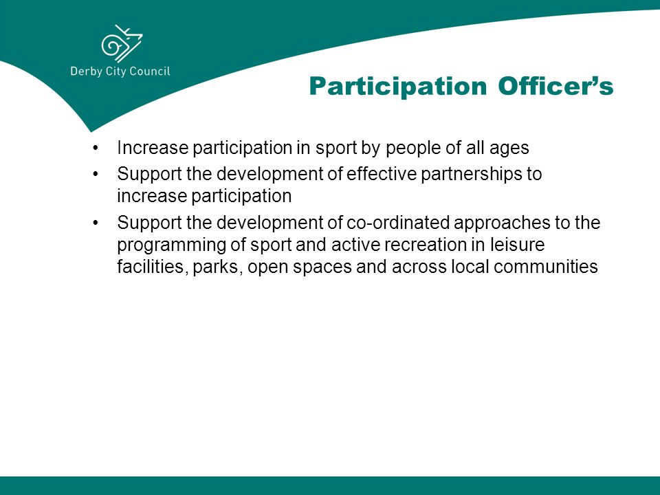 Participation Officer’s Increase participation in sport by people of all ages Support the development of effective partnerships to increase participation Support the development of co-ordinated approaches to the programming of sport and active recreation in leisure facilities, parks, open spaces and across local communities