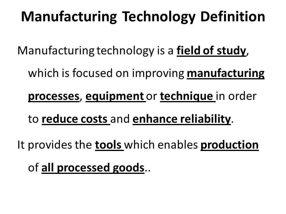 Manufacturing Technology Definition Manufacturing technology is a field of study, which is focused on improving manufacturing processes, equipment or technique in order to reduce costs and enhance reliability.