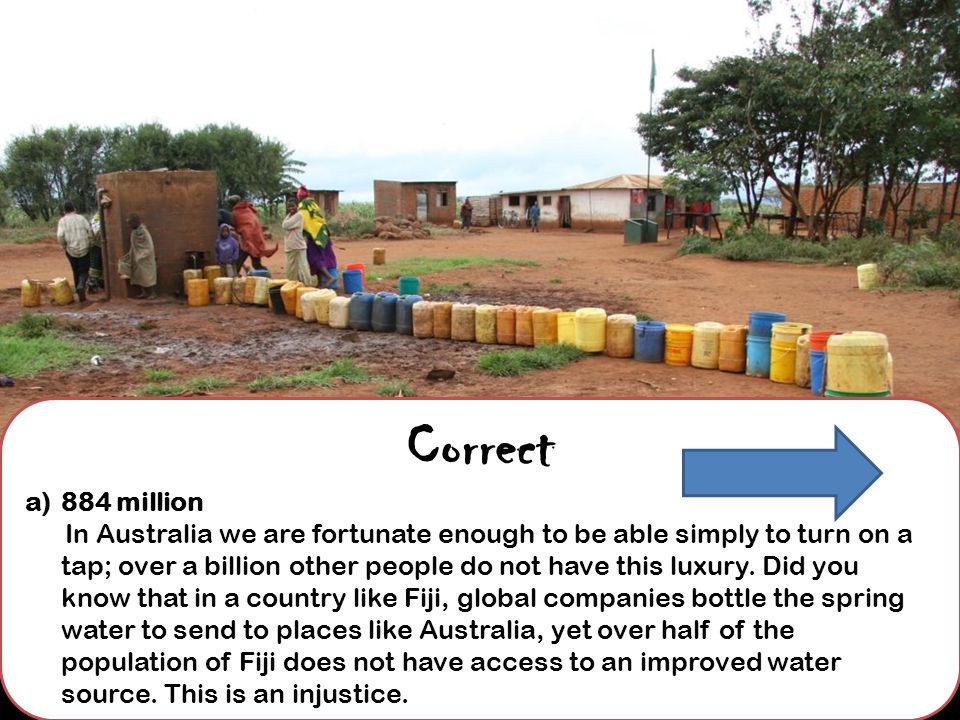 Correct a)884 million In Australia we are fortunate enough to be able simply to turn on a tap; over a billion other people do not have this luxury.