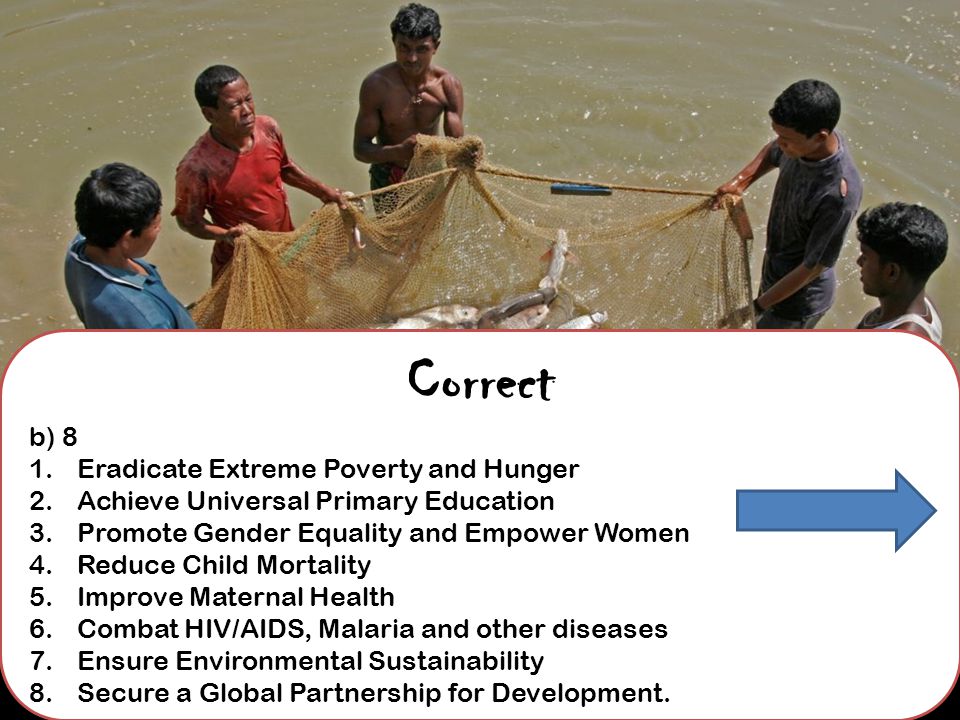 Correct b) 8 1.Eradicate Extreme Poverty and Hunger 2.Achieve Universal Primary Education 3.Promote Gender Equality and Empower Women 4.Reduce Child Mortality 5.Improve Maternal Health 6.Combat HIV/AIDS, Malaria and other diseases 7.Ensure Environmental Sustainability 8.Secure a Global Partnership for Development.