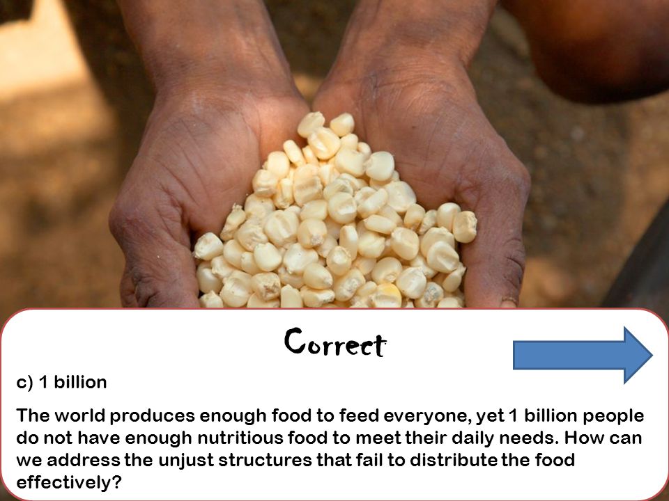 Correct c) 1 billion The world produces enough food to feed everyone, yet 1 billion people do not have enough nutritious food to meet their daily needs.