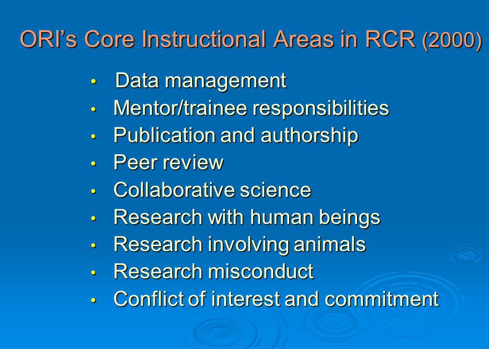 ORI’s Core Instructional Areas in RCR (2000) Data management Data management Mentor/trainee responsibilities Mentor/trainee responsibilities Publication and authorship Publication and authorship Peer review Peer review Collaborative science Collaborative science Research with human beings Research with human beings Research involving animals Research involving animals Research misconduct Research misconduct Conflict of interest and commitment Conflict of interest and commitment