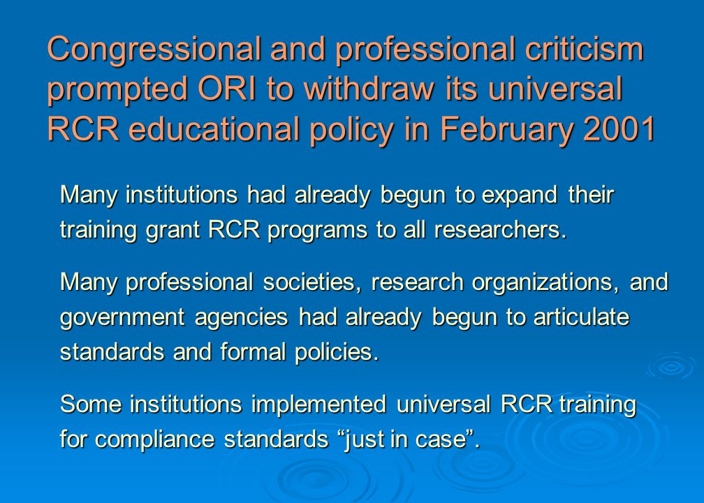 Congressional and professional criticism prompted ORI to withdraw its universal RCR educational policy in February 2001 Many institutions had already begun to expand their training grant RCR programs to all researchers.
