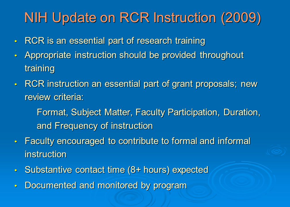 RCR is an essential part of research training RCR is an essential part of research training Appropriate instruction should be provided throughout training Appropriate instruction should be provided throughout training RCR instruction an essential part of grant proposals; new review criteria: RCR instruction an essential part of grant proposals; new review criteria: Format, Subject Matter, Faculty Participation, Duration, and Frequency of instruction Faculty encouraged to contribute to formal and informal instruction Faculty encouraged to contribute to formal and informal instruction Substantive contact time (8+ hours) expected Substantive contact time (8+ hours) expected Documented and monitored by program Documented and monitored by program NIH Update on RCR Instruction (2009)