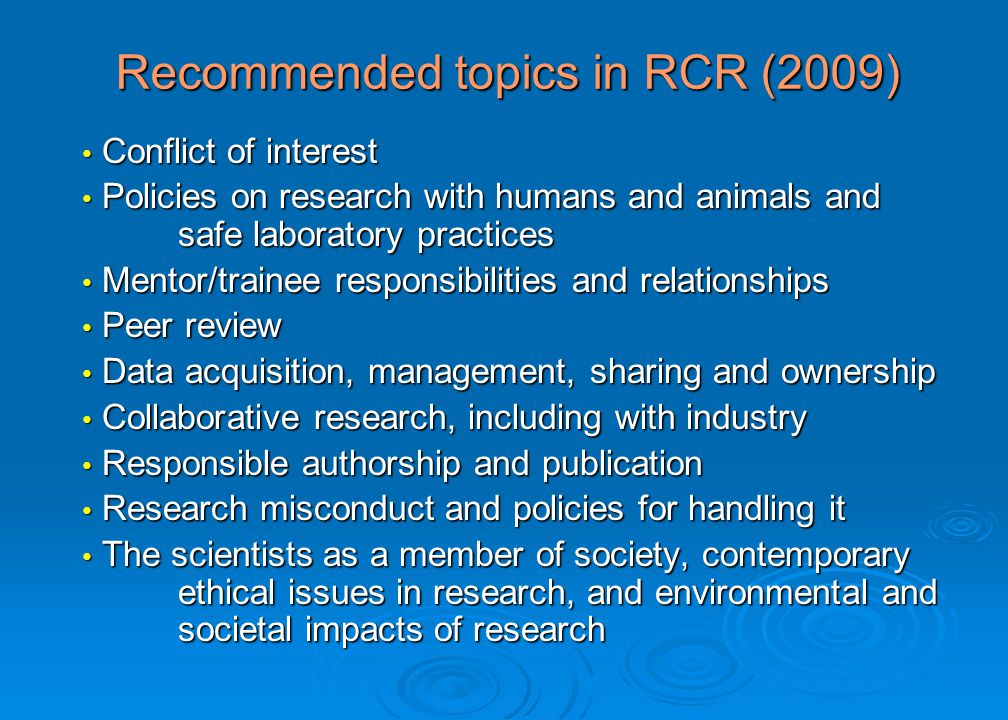 Recommended topics in RCR (2009) Conflict of interest Conflict of interest Policies on research with humans and animals and safe laboratory practices Policies on research with humans and animals and safe laboratory practices Mentor/trainee responsibilities and relationships Mentor/trainee responsibilities and relationships Peer review Peer review Data acquisition, management, sharing and ownership Data acquisition, management, sharing and ownership Collaborative research, including with industry Collaborative research, including with industry Responsible authorship and publication Responsible authorship and publication Research misconduct and policies for handling it Research misconduct and policies for handling it The scientists as a member of society, contemporary ethical issues in research, and environmental and societal impacts of research The scientists as a member of society, contemporary ethical issues in research, and environmental and societal impacts of research