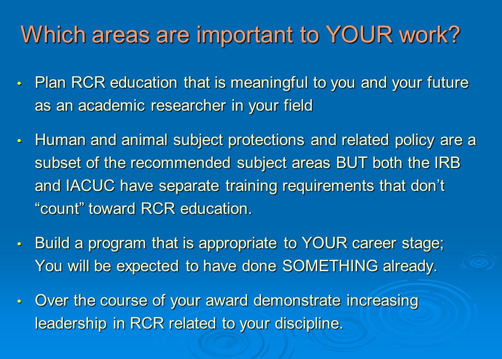 Plan RCR education that is meaningful to you and your future as an academic researcher in your field Plan RCR education that is meaningful to you and your future as an academic researcher in your field Human and animal subject protections and related policy are a subset of the recommended subject areas BUT both the IRB and IACUC have separate training requirements that don’t count toward RCR education.