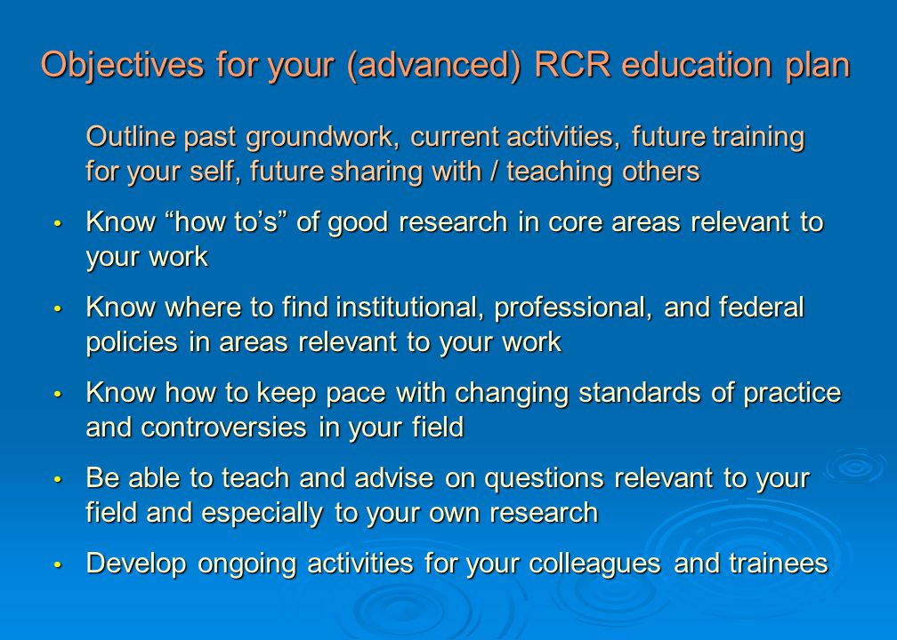Objectives for your (advanced) RCR education plan Outline past groundwork, current activities, future training for your self, future sharing with / teaching others Know how to’s of good research in core areas relevant to your work Know how to’s of good research in core areas relevant to your work Know where to find institutional, professional, and federal policies in areas relevant to your work Know where to find institutional, professional, and federal policies in areas relevant to your work Know how to keep pace with changing standards of practice and controversies in your field Know how to keep pace with changing standards of practice and controversies in your field Be able to teach and advise on questions relevant to your field and especially to your own research Be able to teach and advise on questions relevant to your field and especially to your own research Develop ongoing activities for your colleagues and trainees Develop ongoing activities for your colleagues and trainees