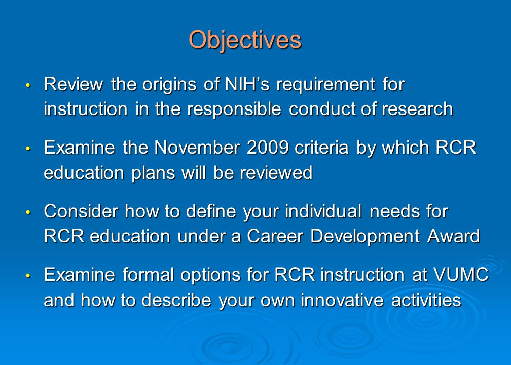 Objectives Review the origins of NIH’s requirement for instruction in the responsible conduct of research Review the origins of NIH’s requirement for instruction in the responsible conduct of research Examine the November 2009 criteria by which RCR education plans will be reviewed Examine the November 2009 criteria by which RCR education plans will be reviewed Consider how to define your individual needs for RCR education under a Career Development Award Consider how to define your individual needs for RCR education under a Career Development Award Examine formal options for RCR instruction at VUMC and how to describe your own innovative activities Examine formal options for RCR instruction at VUMC and how to describe your own innovative activities