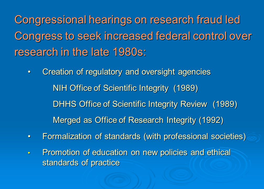 Congressional hearings on research fraud led Congress to seek increased federal control over research in the late 1980s: Creation of regulatory and oversight agenciesCreation of regulatory and oversight agencies NIH Office of Scientific Integrity (1989) DHHS Office of Scientific Integrity Review (1989) Merged as Office of Research Integrity (1992) Merged as Office of Research Integrity (1992) Formalization of standards (with professional societies)Formalization of standards (with professional societies) Promotion of education on new policies and ethical standards of practice Promotion of education on new policies and ethical standards of practice