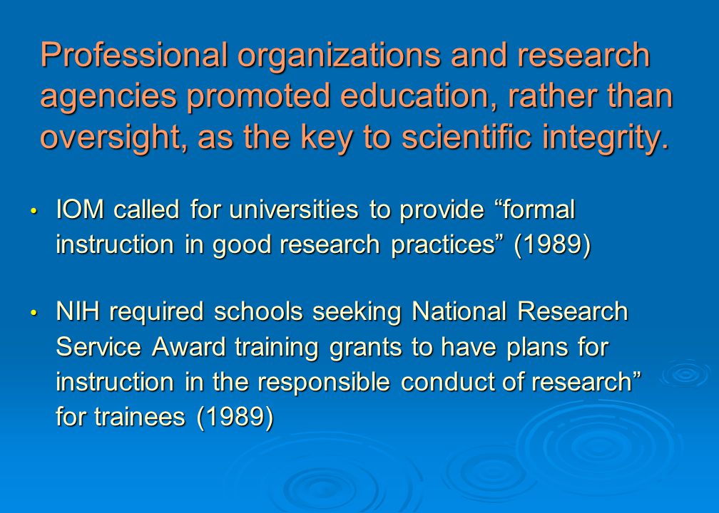 IOM called for universities to provide formal instruction in good research practices (1989) IOM called for universities to provide formal instruction in good research practices (1989) NIH required schools seeking National Research Service Award training grants to have plans for instruction in the responsible conduct of research for trainees (1989) NIH required schools seeking National Research Service Award training grants to have plans for instruction in the responsible conduct of research for trainees (1989) Professional organizations and research agencies promoted education, rather than oversight, as the key to scientific integrity.