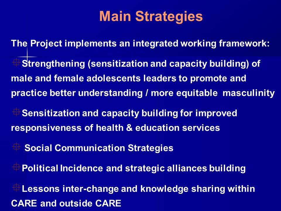 Main Strategies The Project implements an integrated working framework:  Strengthening (sensitization and capacity building) of male and female adolescents leaders to promote and practice better understanding / more equitable masculinity  Sensitization and capacity building for improved responsiveness of health & education services  Social Communication Strategies  Political Incidence and strategic alliances building  Lessons inter-change and knowledge sharing within CARE and outside CARE