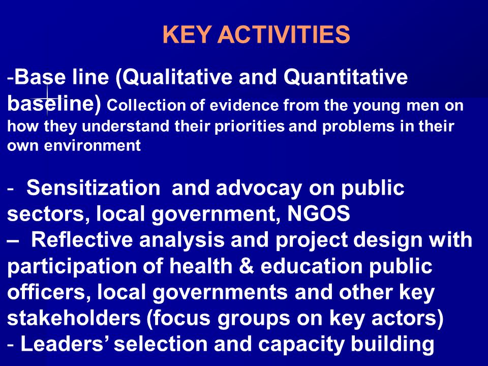 KEY ACTIVITIES -Base line (Qualitative and Quantitative baseline) Collection of evidence from the young men on how they understand their priorities and problems in their own environment - Sensitization and advocay on public sectors, local government, NGOS – Reflective analysis and project design with participation of health & education public officers, local governments and other key stakeholders (focus groups on key actors) - Leaders’ selection and capacity building