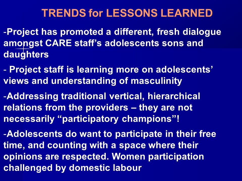 TRENDS for LESSONS LEARNED -Project has promoted a different, fresh dialogue amongst CARE staff’s adolescents sons and daughters - Project staff is learning more on adolescents’ views and understanding of masculinity -Addressing traditional vertical, hierarchical relations from the providers – they are not necessarily participatory champions .