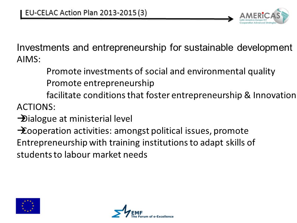 EU-CELAC Action Plan (3) Investments and entrepreneurship for sustainable development AIMS: Promote investments of social and environmental quality Promote entrepreneurship facilitate conditions that foster entrepreneurship & Innovation ACTIONS:  Dialogue at ministerial level  Cooperation activities: amongst political issues, promote Entrepreneurship with training institutions to adapt skills of students to labour market needs