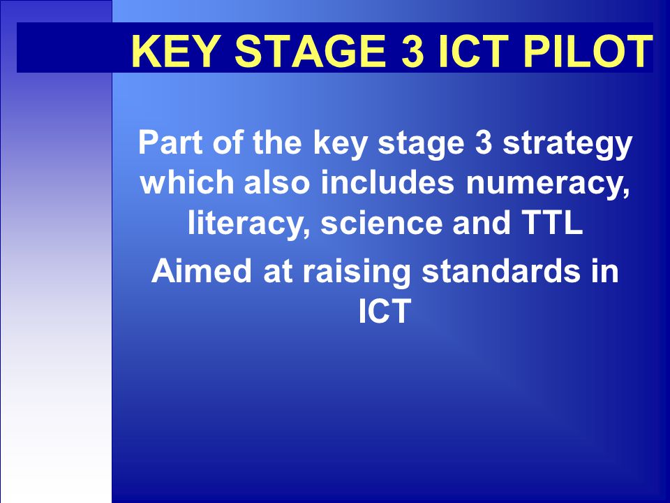 KEY STAGE 3 ICT PILOT Part of the key stage 3 strategy which also includes numeracy, literacy, science and TTL Aimed at raising standards in ICT