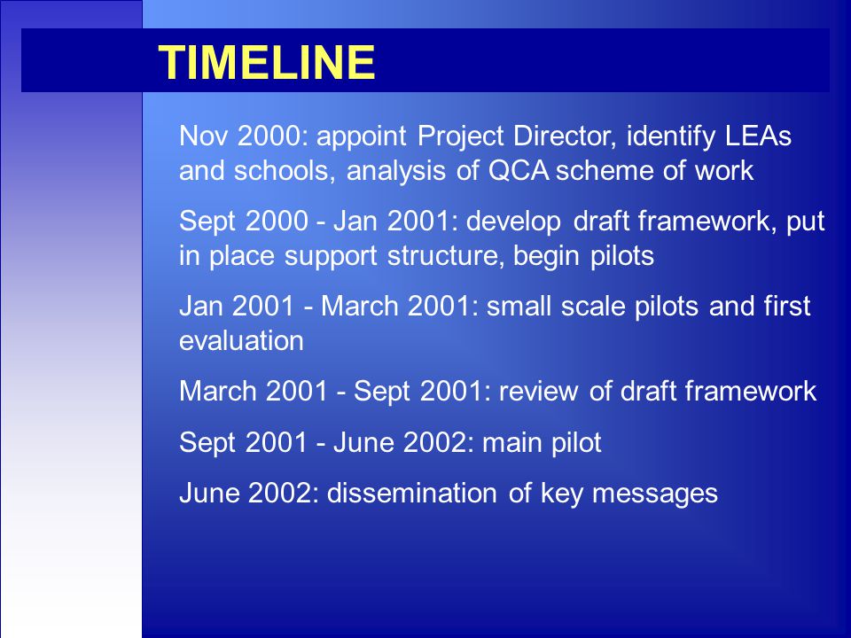 Nov 2000: appoint Project Director, identify LEAs and schools, analysis of QCA scheme of work Sept Jan 2001: develop draft framework, put in place support structure, begin pilots Jan March 2001: small scale pilots and first evaluation March Sept 2001: review of draft framework Sept June 2002: main pilot June 2002: dissemination of key messages TIMELINE