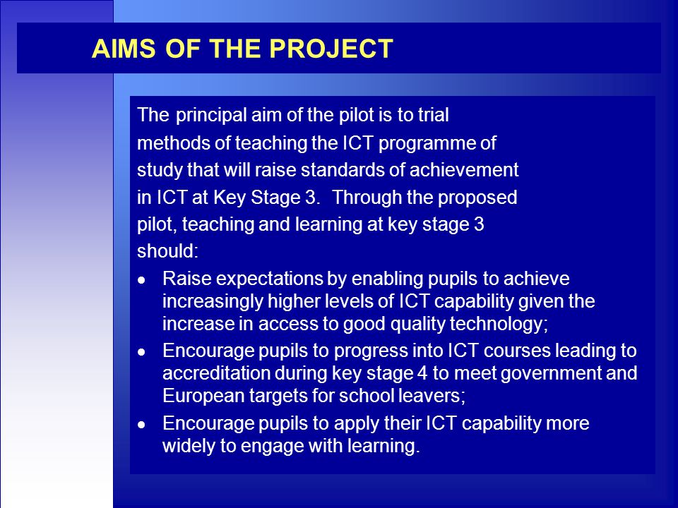 AIMS OF THE PROJECT The principal aim of the pilot is to trial methods of teaching the ICT programme of study that will raise standards of achievement in ICT at Key Stage 3.