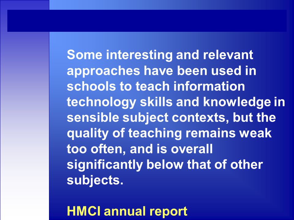 Some interesting and relevant approaches have been used in schools to teach information technology skills and knowledge in sensible subject contexts, but the quality of teaching remains weak too often, and is overall significantly below that of other subjects.