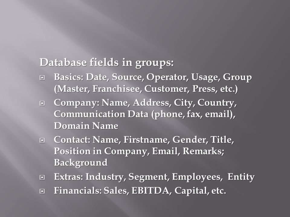 Database fields in groups:  Basics: Date, Source, Operator, Usage, Group (Master, Franchisee, Customer, Press, etc.)  Company: Name, Address, City, Country, Communication Data (phone, fax,  ), Domain Name  Contact: Name, Firstname, Gender, Title, Position in Company,  , Remarks; Background  Extras: Industry, Segment, Employees, Entity  Financials: Sales, EBITDA, Capital, etc.
