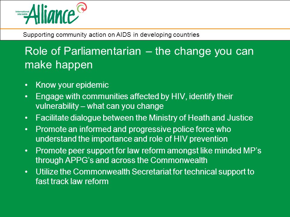 Supporting community action on AIDS in developing countries Role of Parliamentarian – the change you can make happen Know your epidemic Engage with communities affected by HIV, identify their vulnerability – what can you change Facilitate dialogue between the Ministry of Heath and Justice Promote an informed and progressive police force who understand the importance and role of HIV prevention Promote peer support for law reform amongst like minded MP’s through APPG’s and across the Commonwealth Utilize the Commonwealth Secretariat for technical support to fast track law reform