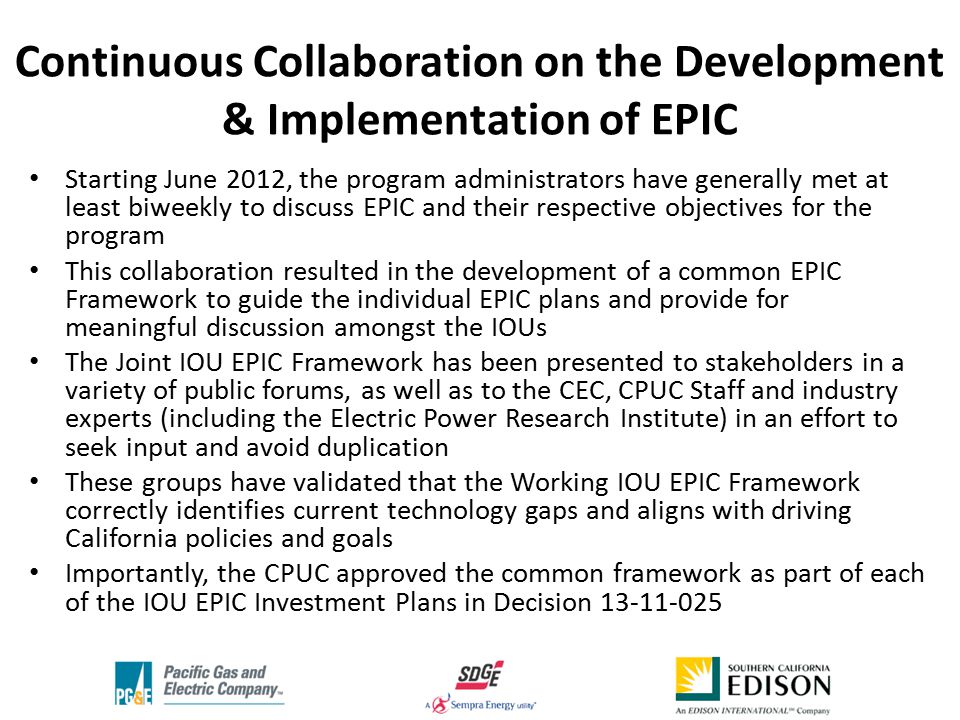Continuous Collaboration on the Development & Implementation of EPIC Starting June 2012, the program administrators have generally met at least biweekly to discuss EPIC and their respective objectives for the program This collaboration resulted in the development of a common EPIC Framework to guide the individual EPIC plans and provide for meaningful discussion amongst the IOUs The Joint IOU EPIC Framework has been presented to stakeholders in a variety of public forums, as well as to the CEC, CPUC Staff and industry experts (including the Electric Power Research Institute) in an effort to seek input and avoid duplication These groups have validated that the Working IOU EPIC Framework correctly identifies current technology gaps and aligns with driving California policies and goals Importantly, the CPUC approved the common framework as part of each of the IOU EPIC Investment Plans in Decision