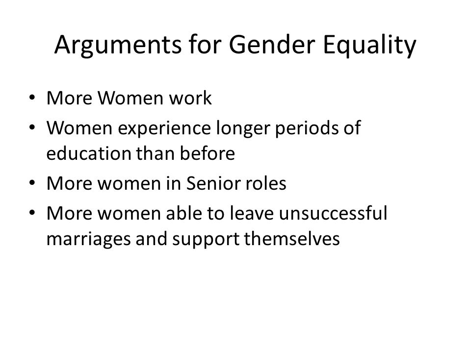 Arguments for Gender Equality More Women work Women experience longer periods of education than before More women in Senior roles More women able to leave unsuccessful marriages and support themselves
