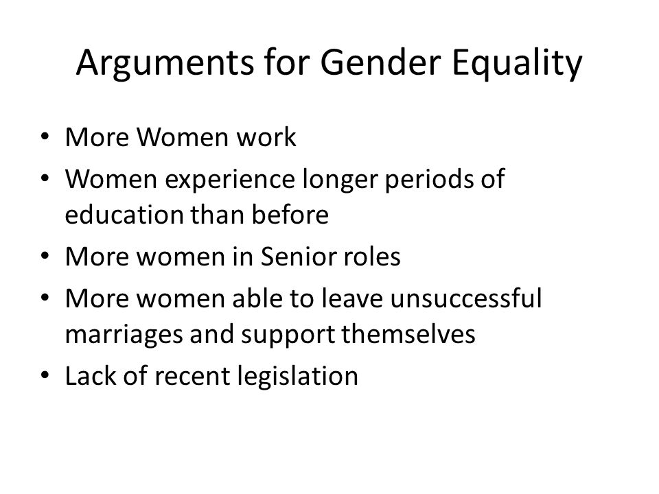 Arguments for Gender Equality More Women work Women experience longer periods of education than before More women in Senior roles More women able to leave unsuccessful marriages and support themselves Lack of recent legislation