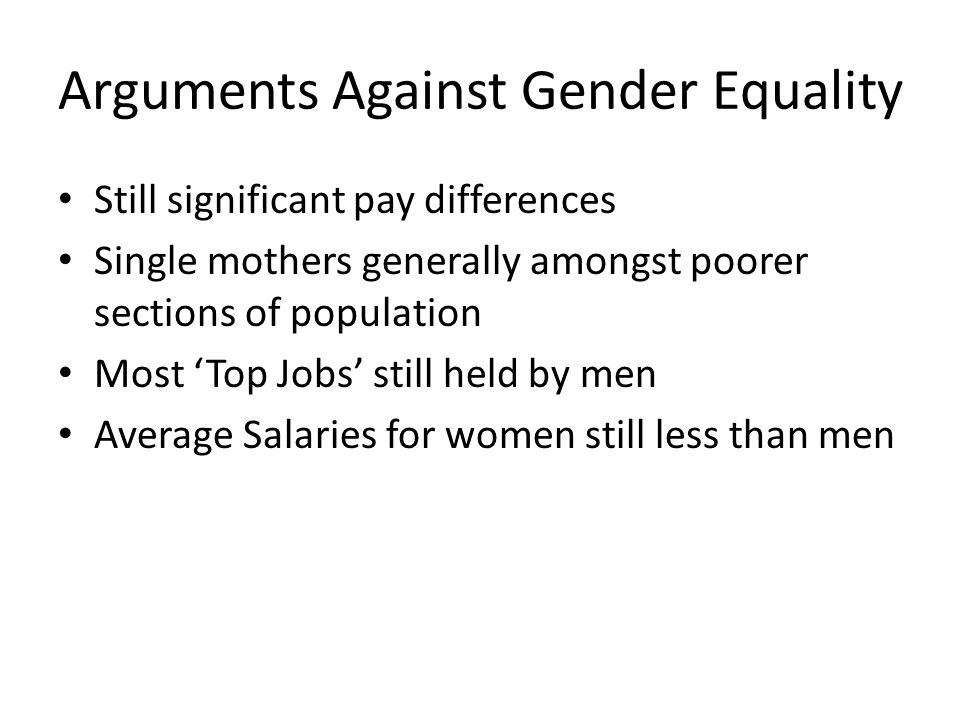 Arguments Against Gender Equality Still significant pay differences Single mothers generally amongst poorer sections of population Most ‘Top Jobs’ still held by men Average Salaries for women still less than men