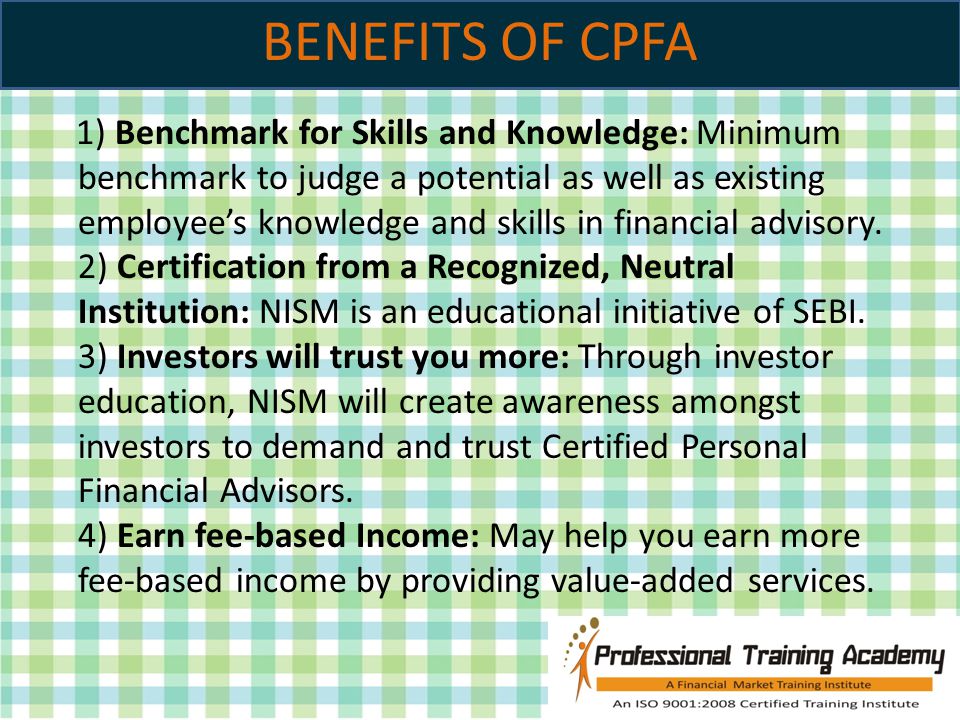 BENEFITS OF CPFA 1) Benchmark for Skills and Knowledge: Minimum benchmark to judge a potential as well as existing employee’s knowledge and skills in financial advisory.