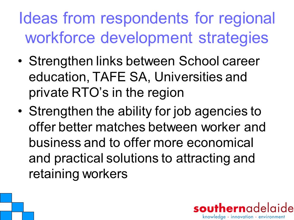 Ideas from respondents for regional workforce development strategies Strengthen links between School career education, TAFE SA, Universities and private RTO’s in the region Strengthen the ability for job agencies to offer better matches between worker and business and to offer more economical and practical solutions to attracting and retaining workers
