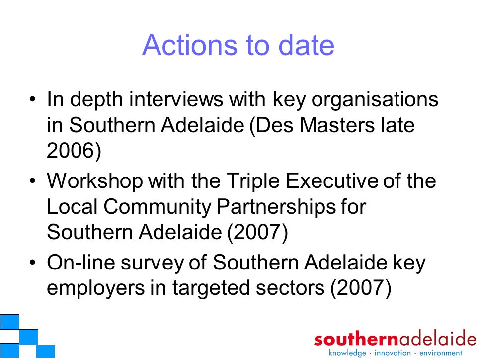 Actions to date In depth interviews with key organisations in Southern Adelaide (Des Masters late 2006) Workshop with the Triple Executive of the Local Community Partnerships for Southern Adelaide (2007) On-line survey of Southern Adelaide key employers in targeted sectors (2007)