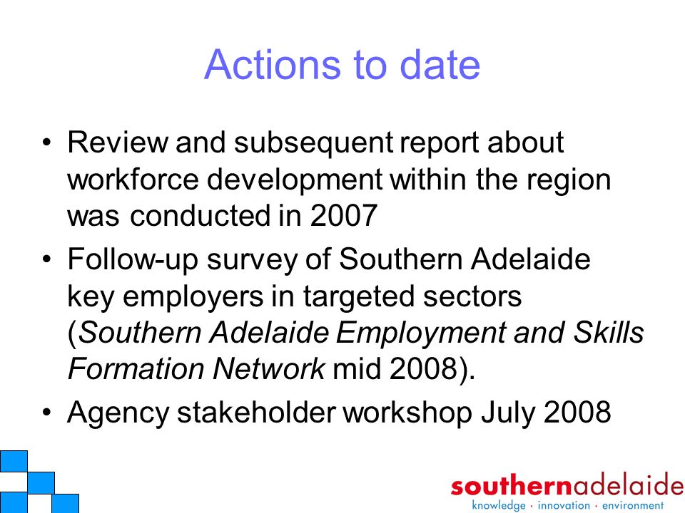 Actions to date Review and subsequent report about workforce development within the region was conducted in 2007 Follow-up survey of Southern Adelaide key employers in targeted sectors (Southern Adelaide Employment and Skills Formation Network mid 2008).