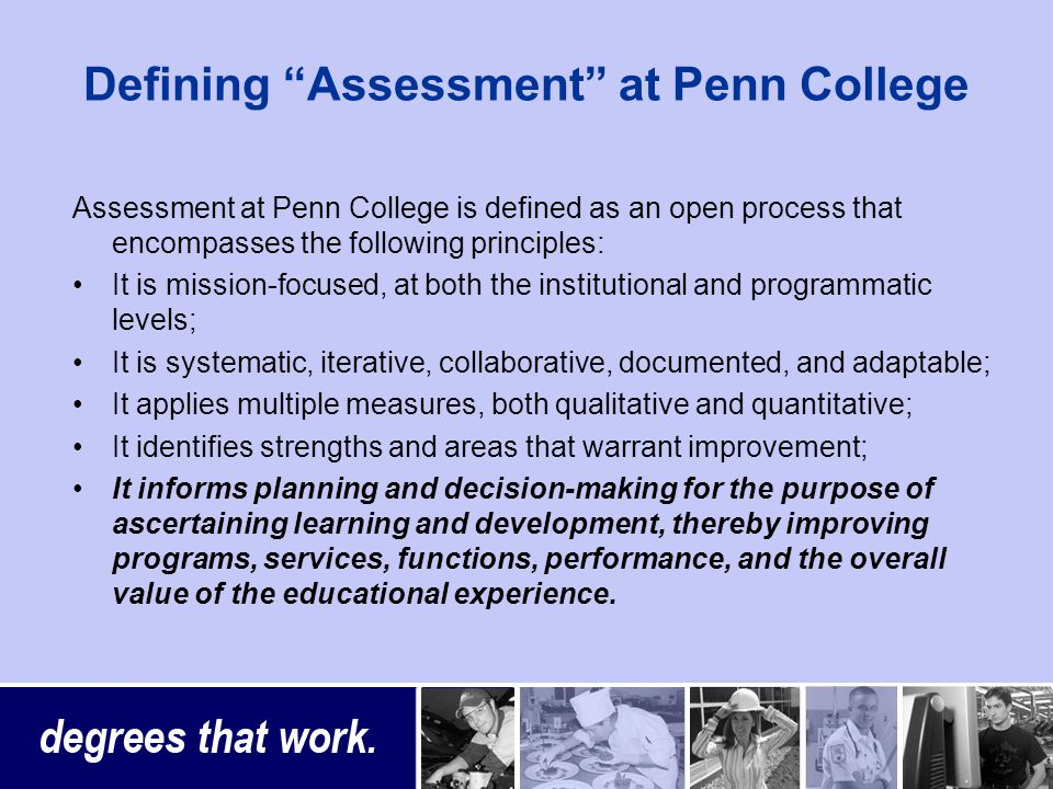 Defining Assessment at Penn College Assessment at Penn College is defined as an open process that encompasses the following principles: It is mission-focused, at both the institutional and programmatic levels; It is systematic, iterative, collaborative, documented, and adaptable; It applies multiple measures, both qualitative and quantitative; It identifies strengths and areas that warrant improvement; It informs planning and decision-making for the purpose of ascertaining learning and development, thereby improving programs, services, functions, performance, and the overall value of the educational experience.