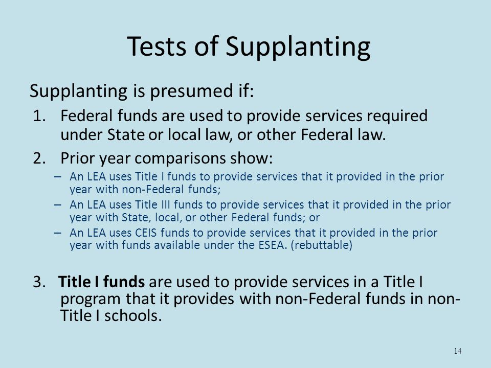 14 Tests of Supplanting Supplanting is presumed if: 1.Federal funds are used to provide services required under State or local law, or other Federal law.