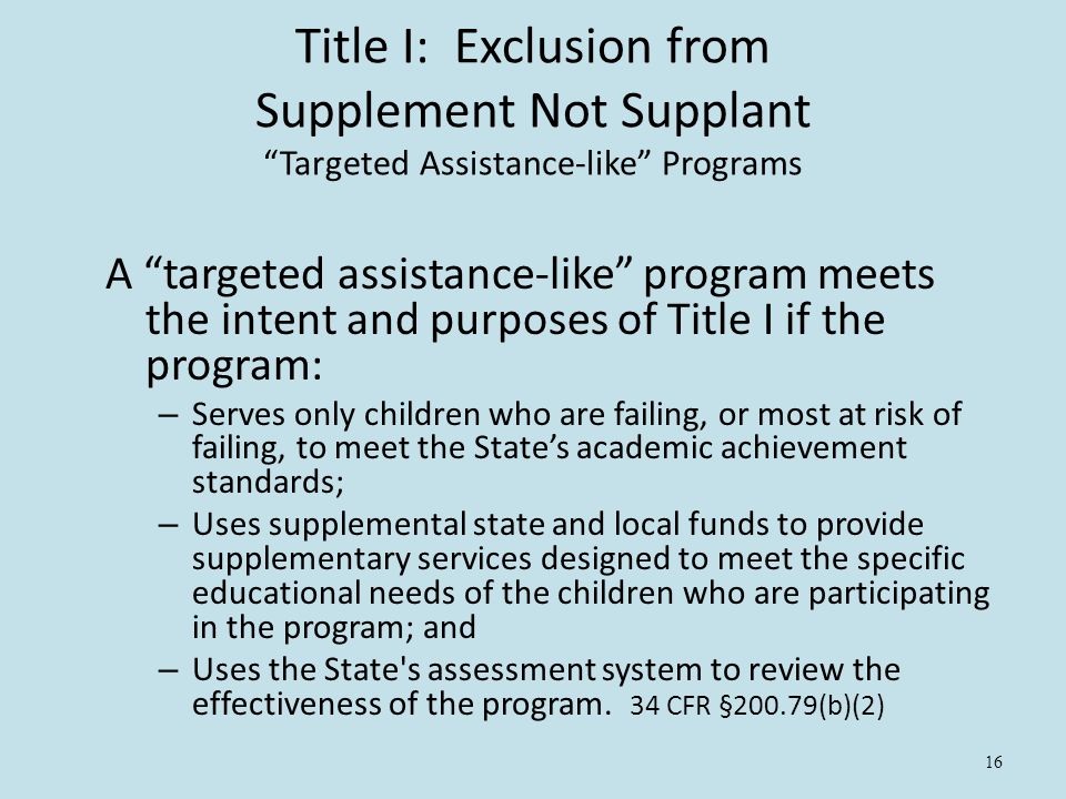 16 Title I: Exclusion from Supplement Not Supplant Targeted Assistance-like Programs A targeted assistance-like program meets the intent and purposes of Title I if the program: – Serves only children who are failing, or most at risk of failing, to meet the State’s academic achievement standards; – Uses supplemental state and local funds to provide supplementary services designed to meet the specific educational needs of the children who are participating in the program; and – Uses the State s assessment system to review the effectiveness of the program.