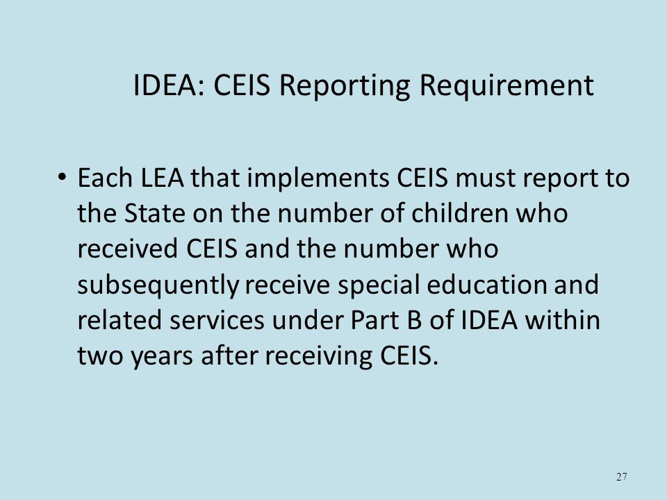27 IDEA: CEIS Reporting Requirement Each LEA that implements CEIS must report to the State on the number of children who received CEIS and the number who subsequently receive special education and related services under Part B of IDEA within two years after receiving CEIS.