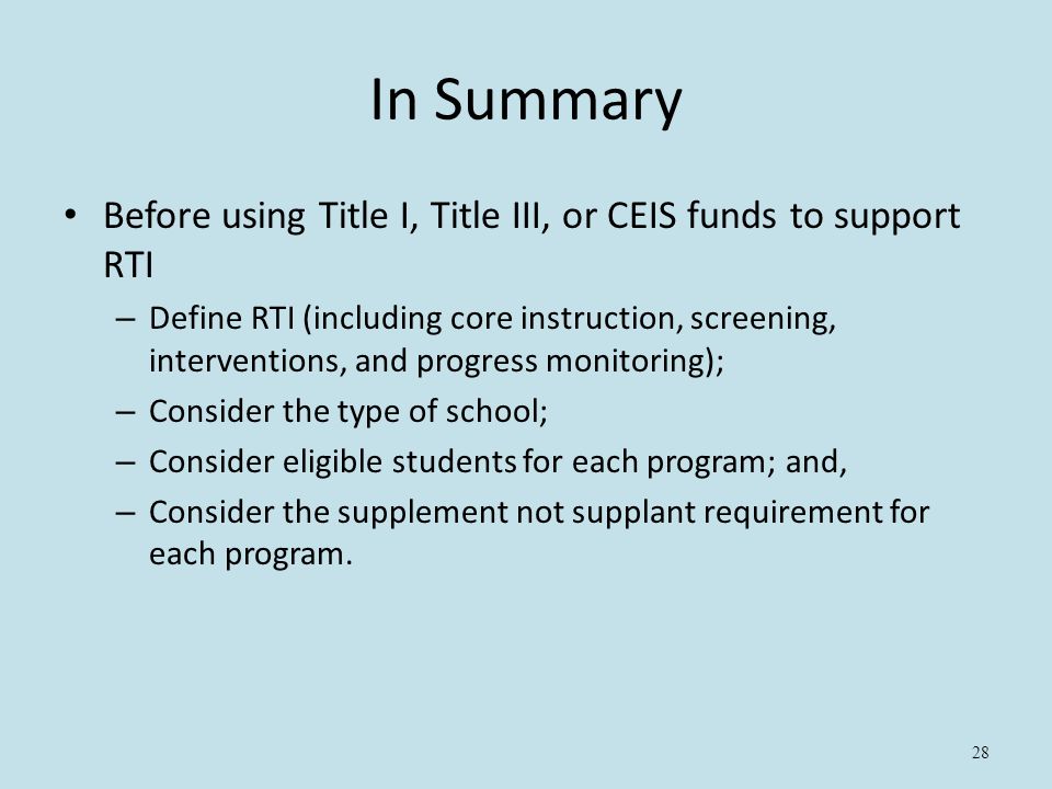 28 In Summary Before using Title I, Title III, or CEIS funds to support RTI – Define RTI (including core instruction, screening, interventions, and progress monitoring); – Consider the type of school; – Consider eligible students for each program; and, – Consider the supplement not supplant requirement for each program.