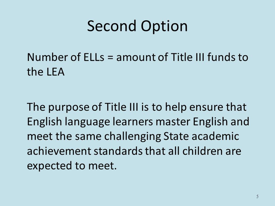5 Second Option Number of ELLs = amount of Title III funds to the LEA The purpose of Title III is to help ensure that English language learners master English and meet the same challenging State academic achievement standards that all children are expected to meet.
