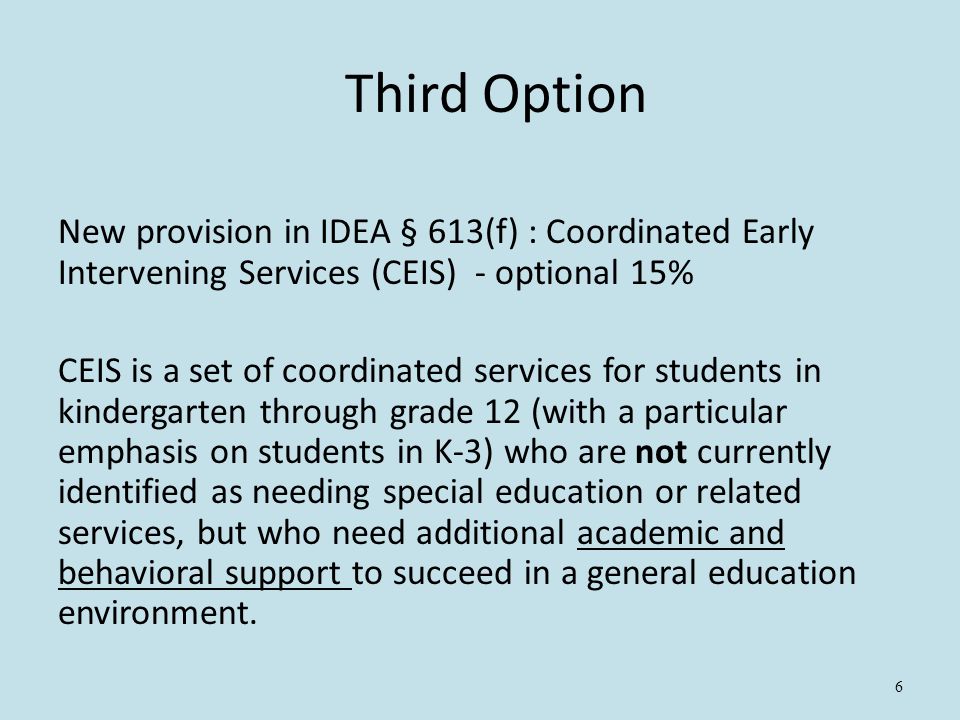 6 Third Option New provision in IDEA § 613(f) : Coordinated Early Intervening Services (CEIS) - optional 15% CEIS is a set of coordinated services for students in kindergarten through grade 12 (with a particular emphasis on students in K-3) who are not currently identified as needing special education or related services, but who need additional academic and behavioral support to succeed in a general education environment.