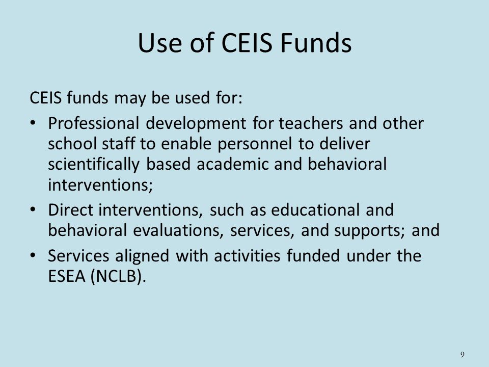 9 Use of CEIS Funds CEIS funds may be used for: Professional development for teachers and other school staff to enable personnel to deliver scientifically based academic and behavioral interventions; Direct interventions, such as educational and behavioral evaluations, services, and supports; and Services aligned with activities funded under the ESEA (NCLB).