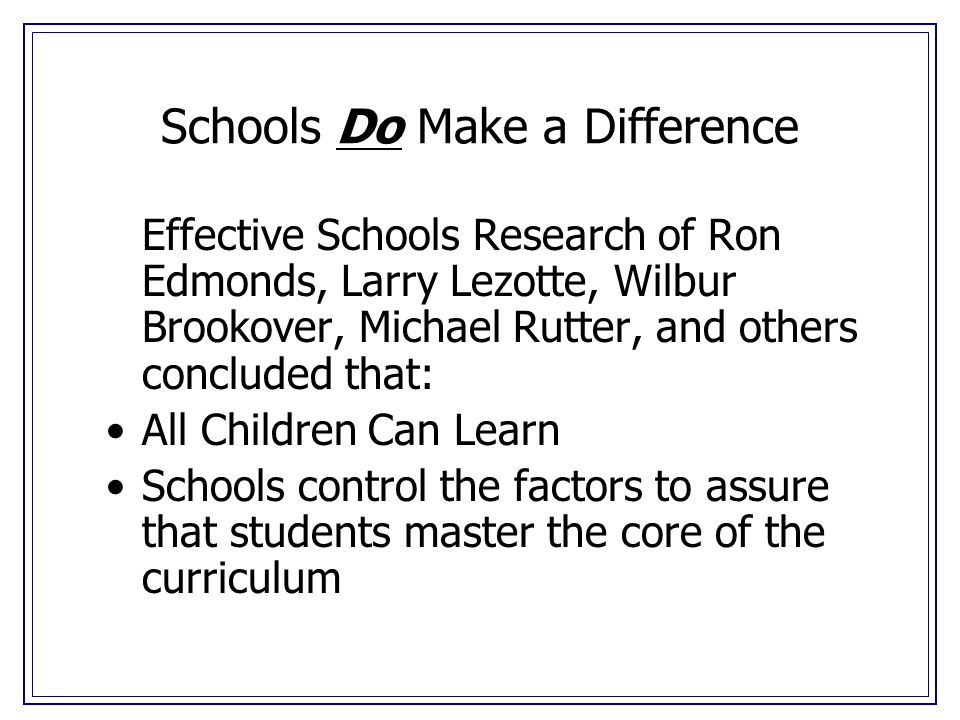 Schools Do Make a Difference Effective Schools Research of Ron Edmonds, Larry Lezotte, Wilbur Brookover, Michael Rutter, and others concluded that: All Children Can Learn Schools control the factors to assure that students master the core of the curriculum